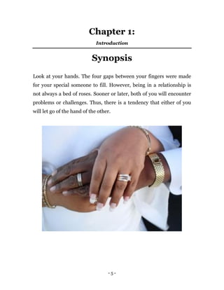 - 5 -
Chapter 1:
Introduction
Synopsis
Look at your hands. The four gaps between your fingers were made
for your special someone to fill. However, being in a relationship is
not always a bed of roses. Sooner or later, both of you will encounter
problems or challenges. Thus, there is a tendency that either of you
will let go of the hand of the other.
 