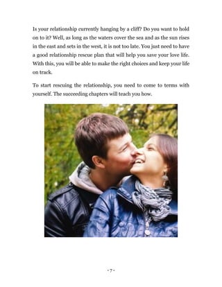 - 7 -
Is your relationship currently hanging by a cliff? Do you want to hold
on to it? Well, as long as the waters cover the sea and as the sun rises
in the east and sets in the west, it is not too late. You just need to have
a good relationship rescue plan that will help you save your love life.
With this, you will be able to make the right choices and keep your life
on track.
To start rescuing the relationship, you need to come to terms with
yourself. The succeeding chapters will teach you how.
 