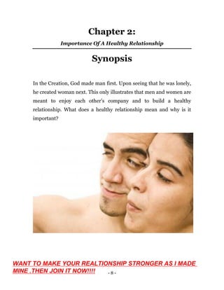 - 8 -
Chapter 2:
Importance Of A Healthy Relationship
Synopsis
In the Creation, God made man first. Upon seeing that he was lonely,
he created woman next. This only illustrates that men and women are
meant to enjoy each other’s company and to build a healthy
relationship. What does a healthy relationship mean and why is it
important?
WANT TO MAKE YOUR REALTIONSHIP STRONGER AS I MADE
MINE .THEN JOIN IT NOW!!!!
 