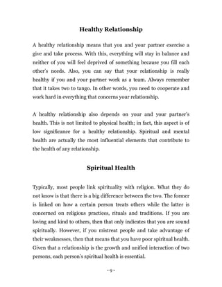 - 9 -
Healthy Relationship
A healthy relationship means that you and your partner exercise a
give and take process. With this, everything will stay in balance and
neither of you will feel deprived of something because you fill each
other’s needs. Also, you can say that your relationship is really
healthy if you and your partner work as a team. Always remember
that it takes two to tango. In other words, you need to cooperate and
work hard in everything that concerns your relationship.
A healthy relationship also depends on your and your partner’s
health. This is not limited to physical health; in fact, this aspect is of
low significance for a healthy relationship. Spiritual and mental
health are actually the most influential elements that contribute to
the health of any relationship.
Spiritual Health
Typically, most people link spirituality with religion. What they do
not know is that there is a big difference between the two. The former
is linked on how a certain person treats others while the latter is
concerned on religious practices, rituals and traditions. If you are
loving and kind to others, then that only indicates that you are sound
spiritually. However, if you mistreat people and take advantage of
their weaknesses, then that means that you have poor spiritual health.
Given that a relationship is the growth and unified interaction of two
persons, each person’s spiritual health is essential.
 