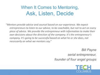 “Mentors provide advice and counsel based on our experience. We expect
entrepreneurs to listen to our advice, to be coachable, but not to act on every
piece of advice. We provide the entrepreneur with information to make their
own decisions about the direction of the company. It’s the entrepreneur’s
company. It’s going to be successful based on what he or she does, not
necessarily on what we mentors say.”
Bill Payne
serial entrepreneur,
founder of four angel groups
When It Comes to Mentoring,
Ask, Listen, Decide
 