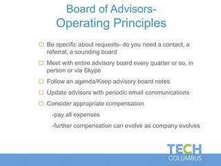 Board of Advisors-
Operating Principles
 Be specific about requests- do you need a contact, a
referral, a sounding board
 Meet with entire advisory board every quarter or so, in
person or via Skype
 Follow an agenda/Keep advisory board notes
 Update advisors with periodic email communications
 Consider appropriate compensation
-pay all expenses
-further compensation can evolve as company evolves
 