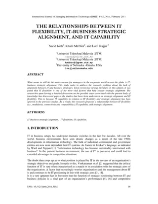 International Journal of Managing Information Technology (IJMIT) Vol.3, No.1, February 2011
DOI : 10.5121/ijmit.2011.3102 16
THE RELATIONSHIPS BETWEEN IT
FLEXIBILITY, IT-BUSINESS STRATEGIC
ALIGNMENT, AND IT CAPABILITY
Saeid Jorfi1
, Khalil Md Nor2
, and Lotfi Najjar 3
1
Universiti Teknologi Malaysia (UTM)
jsaeid2@live.utm.my
2
Universiti Teknologi Malaysia (UTM)
kmdnor@fppsm.utm.my
3
University of Nebraska –Omaha, USA
lnajjar@unomaha.edu
ABSTRACT
What seems to still be the main concern for managers in the corporate world across the globe is IT-
business strategic alignment. This study seeks to address the research problem about the lack of
alignment between IT and business strategies. Upon reviewing various literature on this subject, it was
found that IT flexibility is one of the most vital factors that help sustain strategic alignment. The
researcher upon having a detailed discussion on the possible areas associated with the present body of
knowledge has discovered gaps in the studies that have been undertaken on strategic alignment and IT
flexibility. This is because IT capability in relation to IT flexibility and strategic alignment has been
ignored in the previous studies. As a result, this research proposes a relationship between IT flexibility
(i.e., modularity, connectivity and compatibility), IT capability, and strategic alignment.
KEYWORDS
IT-Business strategic alignment, IT flexibility, IT capability.
1. INTRODUCTION
IT in business setups has undergone dramatic switches in the last few decades. All over the
world, business environments have seen drastic changes as a result of the late 1990s
developments in information technology. The bulk of industrial, commercial and government
entities are now more dependant their IT systems. As framed in Rockart’s language, as indicated
by Ward and Peppard [1], “information technology has become inextricably intertwined with
business”. In the present business environment, the use of IT is pervasive and could lead to
extended advantages in competitive situations.
The doubt then crops up as to what position is played by IT in the success of an organization’s
strategic objectives and goals. In reply to this, Venkatraman et al. [2] suggested that the critical
function of IT is very often characterized as a match or in association with the strategic aims of
the organization. A factor that increasingly worries organizations and the management about IT
is and continues to be IT positioning in line with strategic aims [3], [4].
It is a very apparent fact in literature that the function of strategic positioning between IT and
business policies is a vital part of an organization’s performance [5], [6] and competitive
 