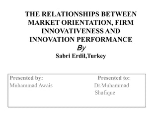 THE RELATIONSHIPS BETWEEN
MARKET ORIENTATION, FIRM
INNOVATIVENESS AND
INNOVATION PERFORMANCE

By

Sabri Erdil,Turkey

Presented by:
Muhammad Awais

Presented to:
Dr.Muhammad
Shafique

 