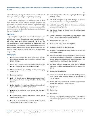 19
The Relation Smoking, Breathing, Glycemia and the Rate of the Metabolism that Reveals the Effective Way of Controlling Body Weight and
Glycemia
not have the feeling of hunger but also increase the metabolism of
the body so that they do not gain weight after quit smoking.
These kinds of breathing can be done by you and all other
participants so that you can self prove the signs, symptoms, and
applications? As a pharmacist and a trainer of respiration therapy
in Qi Cong Y Dao Viet Nam, I see the immense application of the
breathing in controlling glucose level and many metabolic diseases
that we are facing [36-40].
By joining hand together, we can connect modern medicine
and traditional therapy, alternative therapy to help millions of pe-
ople to have better health effectively, naturally and cheaply. The
indicators that can be tested by machines like blood pressure and
glycemia are the firsts bridge to connect modern therapy and tra-
ditional therapy. Blood pressure and glucose in the blood are also
the indicators that apply cheaply test whether or not any therapy
using is suitable.
Conclusion
Bibliography
1.	 Altus P and Hickman JW. “Accidental hypothermia: hypogly-
cemia or hyperglycemia”. Western Journal of Medicine 134.5
(1981): 455-456.
2.	 Axelrod., et al. “Temperature management in acute neurologic
disorders”. Neurologic Clinics 26.2 (2008): 585-603.
3.	 Better Health Channel. (n.d.). Quitting smoking and managing
weight (2019).
4.	 Blood sugar regulation.
5.	 Booth J. “A short history of blood pressure measurement”.
Proceedings of the Royal Society of Medicine 70.11 (1977):
793-799.
6.	 Bracker Mark. The 5-Minute Sports Medicine Consult (2 ed.)
Lippincott Williams and Wilkins (2012): 320.
7.	 Branch Jr., et al. “Approach to the patient with dizziness”.
(2011)
8.	 Brian Krans.“Heavy Smokers More Likely to Gain Weight
When They Quit”. (2013).
9.	 Brown DJ., et al. “Accidental hypothermia”. The New England
Journal of Medicine 367.20 (2012): 1930-1938.
10.	 Camille N Pagán.“How to Avoid Gaining Weight When You Quit
Smoking”. (2019).
11.	 CDC - NIOSH Workplace Safety and Health Topic - Cold Stress -
Cold Related Illnesses. www.cdc.gov. 2018-06-06.
12.	 Lakshmi Santhosh. “The Effects of Temperature on Enzyme
Activity and Biology”. (2018).
13.	 Cold Stress. Center for Disease Control and Prevention.
(2010): 1862
14.	 Common Side Effects of Coumadin (Warfarin Sodium) Drug
Center - RxList. rxlist.com. Retrieved 17 April 2018.
15.	 Dealing with Weight Gain. (n.d.).
16.	 Dizziness and Vertigo. Merck Manual (2009).
17.	 Dizziness at Dorland’s Medical Dictionary
18.	 Dizziness at the US National Library of Medicine Medical Sub-
ject Headings (MeSH).
19.	 eMedicine Specialties > Emergency Medicine > Environmental
>Hypothermia Archived 2016-03-05 at the Wayback Machine
Author: Jamie Alison Edelstein, MD. Coauthors: James Li, MD;
Mark A Silverberg, MD; Wyatt Decker, MD. (2009).
20.	 Gina Shaw. “Stopping Weight Gain While Quitting Smoking.
Many people who quit smoking gain 10 pounds, but not you”.
(2019)
21.	 Glucose. (n.d.). In Wikipedia.
22.	 Grim CE and Grim CM. “Auscultatory BP: still the gold stan-
dard”. Journal of the American Society of Hypertension 10
(2016): 191-193.
23.	 Hanania NA and Zimmerman JL. “Accidental hypothermia”.
Critical Care Clinics 15.2 (1999): 235-249.
24.	 Hypoglycemia.
25.	 Hypotension.
26.	 Hypothermia.
27.	 IQOSmag. (n.d.). “Quitting smoking is possible, but what do to
with increasing weight? How not to gain weight when quit-
ting”.
Citation: Van Duy Dao. “The Relation Smoking, Breathing, Glycemia and the Rate of the Metabolism that Reveals the Effective Way of Controlling Body
Weight and Glycemia”. Acta Scientific Neurology 2.9 (2019): 15-20.
 