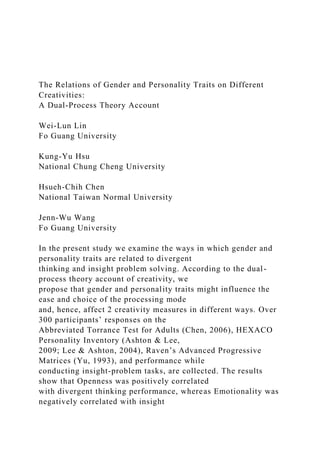 The Relations of Gender and Personality Traits on Different
Creativities:
A Dual-Process Theory Account
Wei-Lun Lin
Fo Guang University
Kung-Yu Hsu
National Chung Cheng University
Hsueh-Chih Chen
National Taiwan Normal University
Jenn-Wu Wang
Fo Guang University
In the present study we examine the ways in which gender and
personality traits are related to divergent
thinking and insight problem solving. According to the dual-
process theory account of creativity, we
propose that gender and personality traits might influence the
ease and choice of the processing mode
and, hence, affect 2 creativity measures in different ways. Over
300 participants’ responses on the
Abbreviated Torrance Test for Adults (Chen, 2006), HEXACO
Personality Inventory (Ashton & Lee,
2009; Lee & Ashton, 2004), Raven’s Advanced Progressive
Matrices (Yu, 1993), and performance while
conducting insight-problem tasks, are collected. The results
show that Openness was positively correlated
with divergent thinking performance, whereas Emotionality was
negatively correlated with insight
 