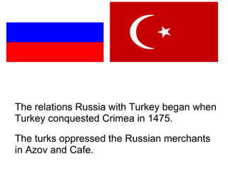 The relations Russia with Turkey began when Turkey conquested Crimea in 1475.  The turks oppressed the Russian merchants in Azov and Cafe. 