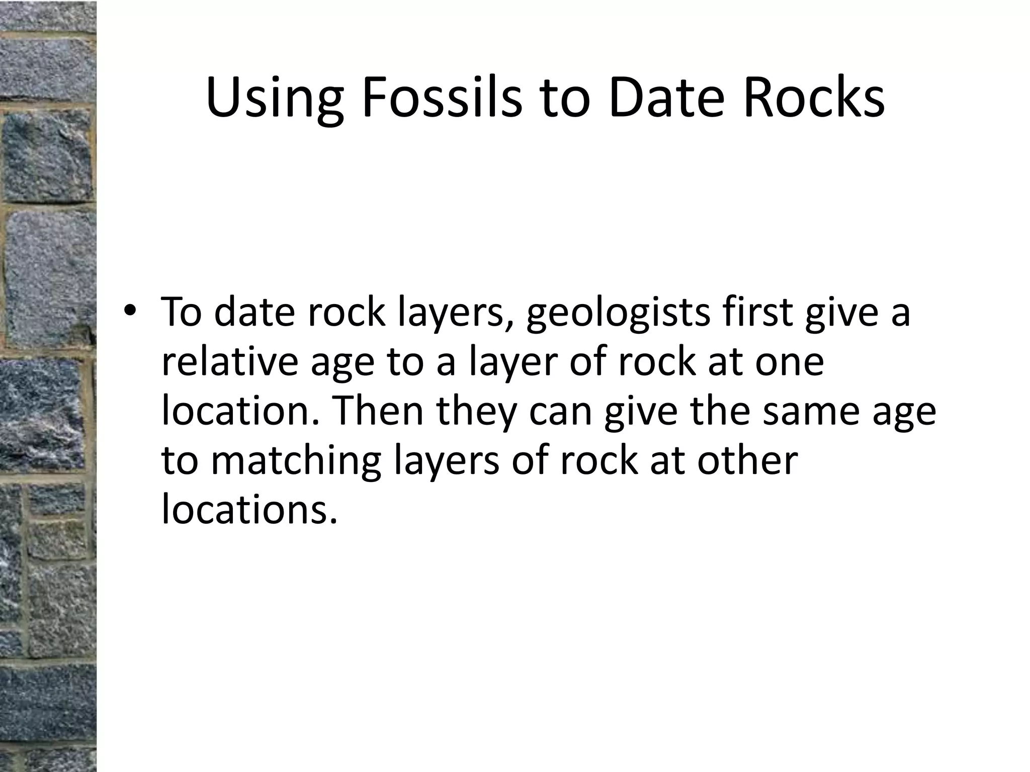 Using Fossils to Date Rocks


• To date rock layers, geologists first give a
  relative age to a layer of rock at one
  location. Then they can give the same age
  to matching layers of rock at other
  locations.
 