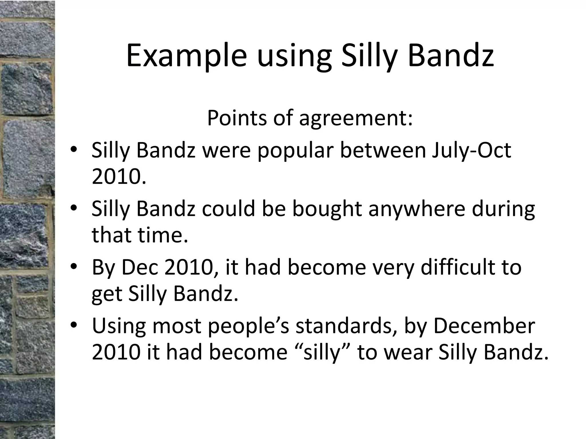 Example using Silly Bandz
                 Points of agreement:
•   Silly Bandz were popular between July-Oct
    2010.
•   Silly Bandz could be bought anywhere during
    that time.
•   By Dec 2010, it had become very difficult to
    get Silly Bandz.
•   Using most people’s standards, by December
    2010 it had become “silly” to wear Silly Bandz.
 