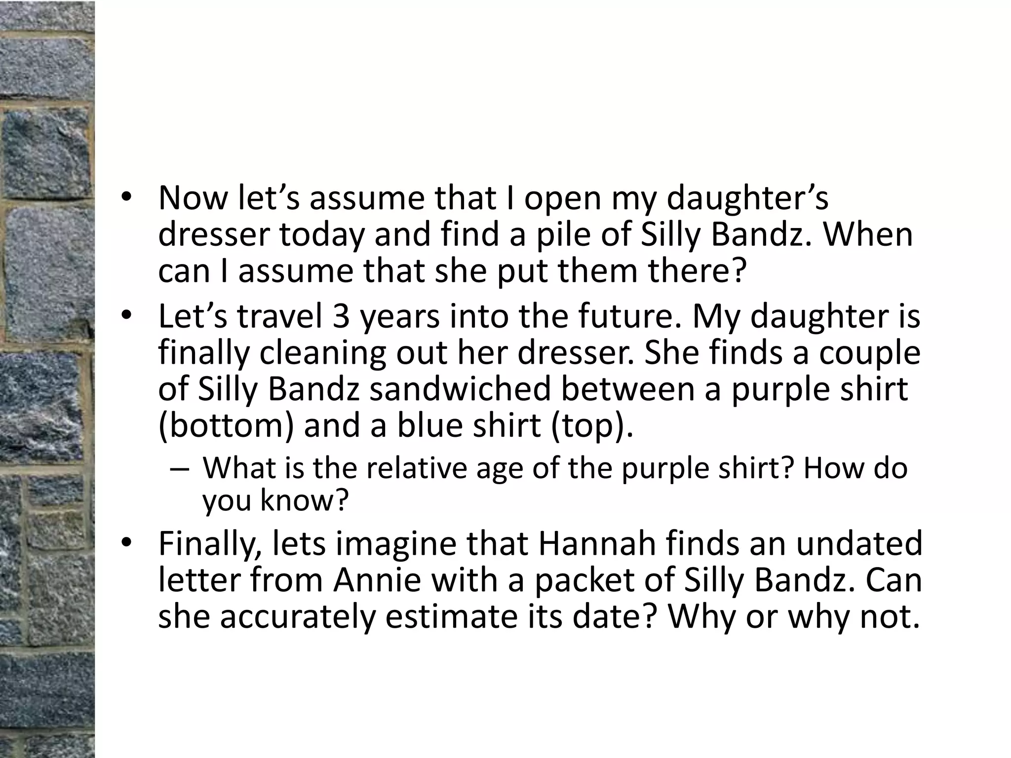• Now let’s assume that I open my daughter’s
  dresser today and find a pile of Silly Bandz. When
  can I assume that she put them there?
• Let’s travel 3 years into the future. My daughter is
  finally cleaning out her dresser. She finds a couple
  of Silly Bandz sandwiched between a purple shirt
  (bottom) and a blue shirt (top).
   – What is the relative age of the purple shirt? How do
     you know?
• Finally, lets imagine that Hannah finds an undated
  letter from Annie with a packet of Silly Bandz. Can
  she accurately estimate its date? Why or why not.
 