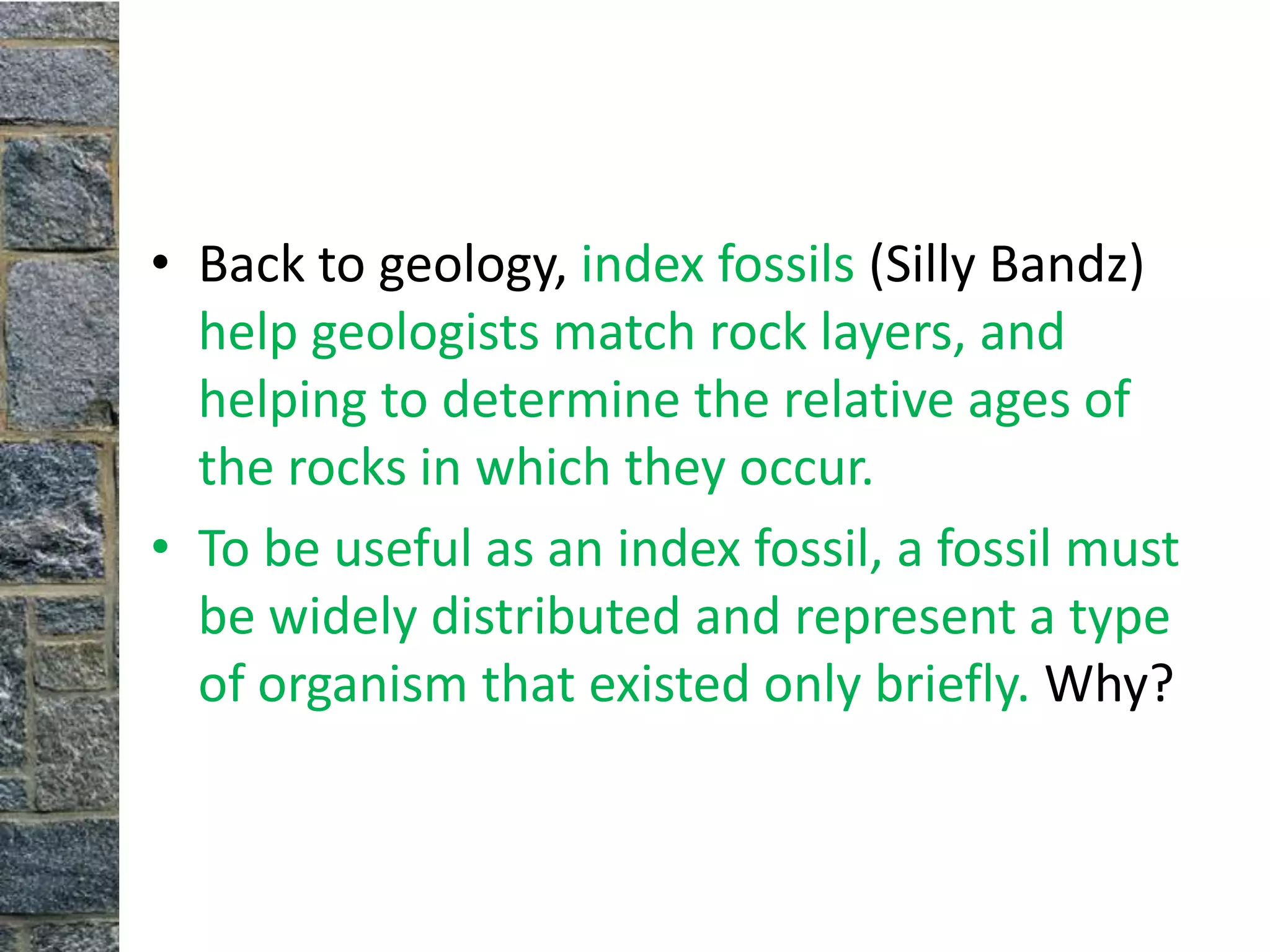 • Back to geology, index fossils (Silly Bandz)
  help geologists match rock layers, and
  helping to determine the relative ages of
  the rocks in which they occur.
• To be useful as an index fossil, a fossil must
  be widely distributed and represent a type
  of organism that existed only briefly. Why?
 