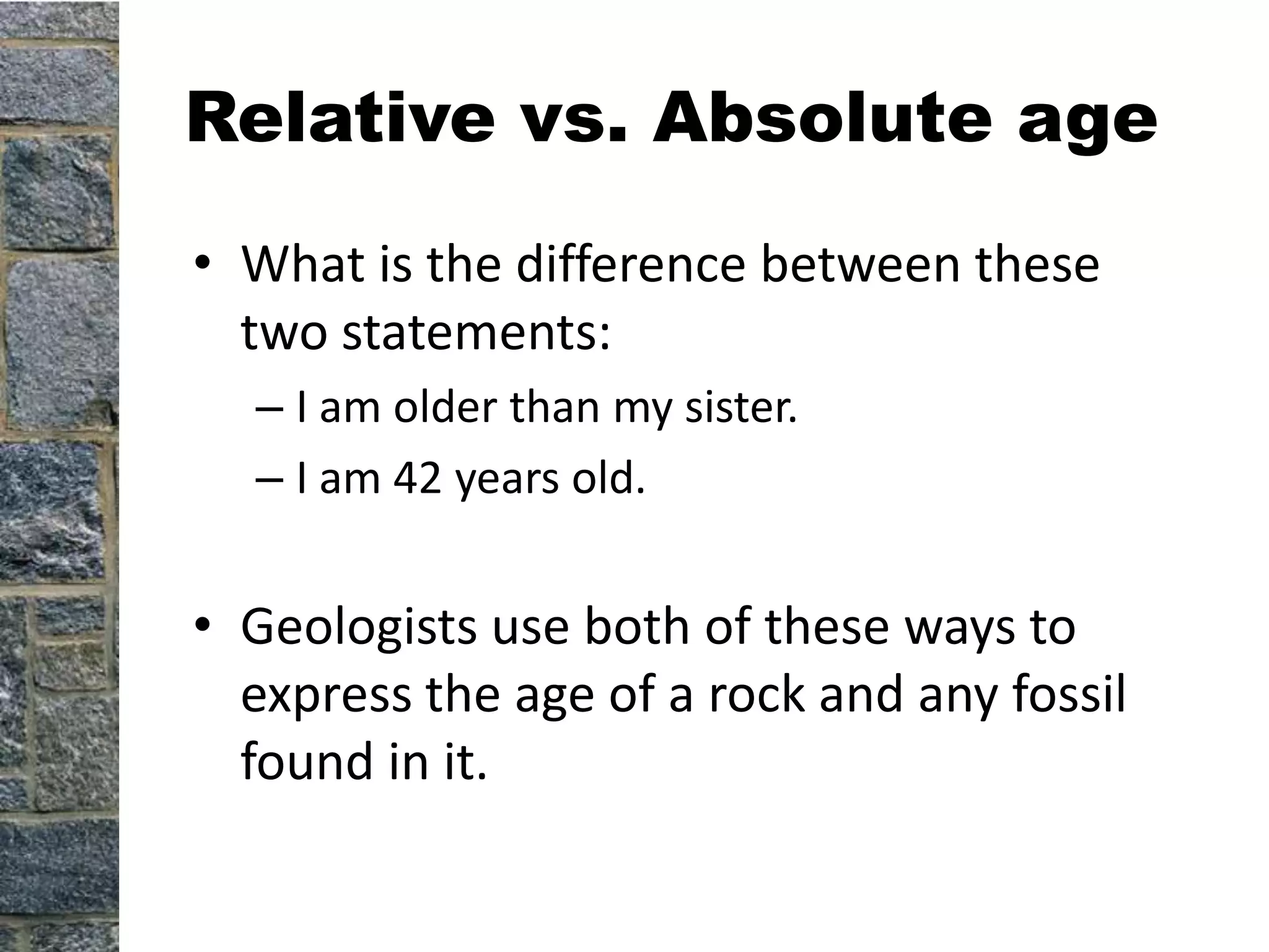 Relative vs. Absolute age
• What is the difference between these
  two statements:
  – I am older than my sister.
  – I am 42 years old.


• Geologists use both of these ways to
  express the age of a rock and any fossil
  found in it.
 