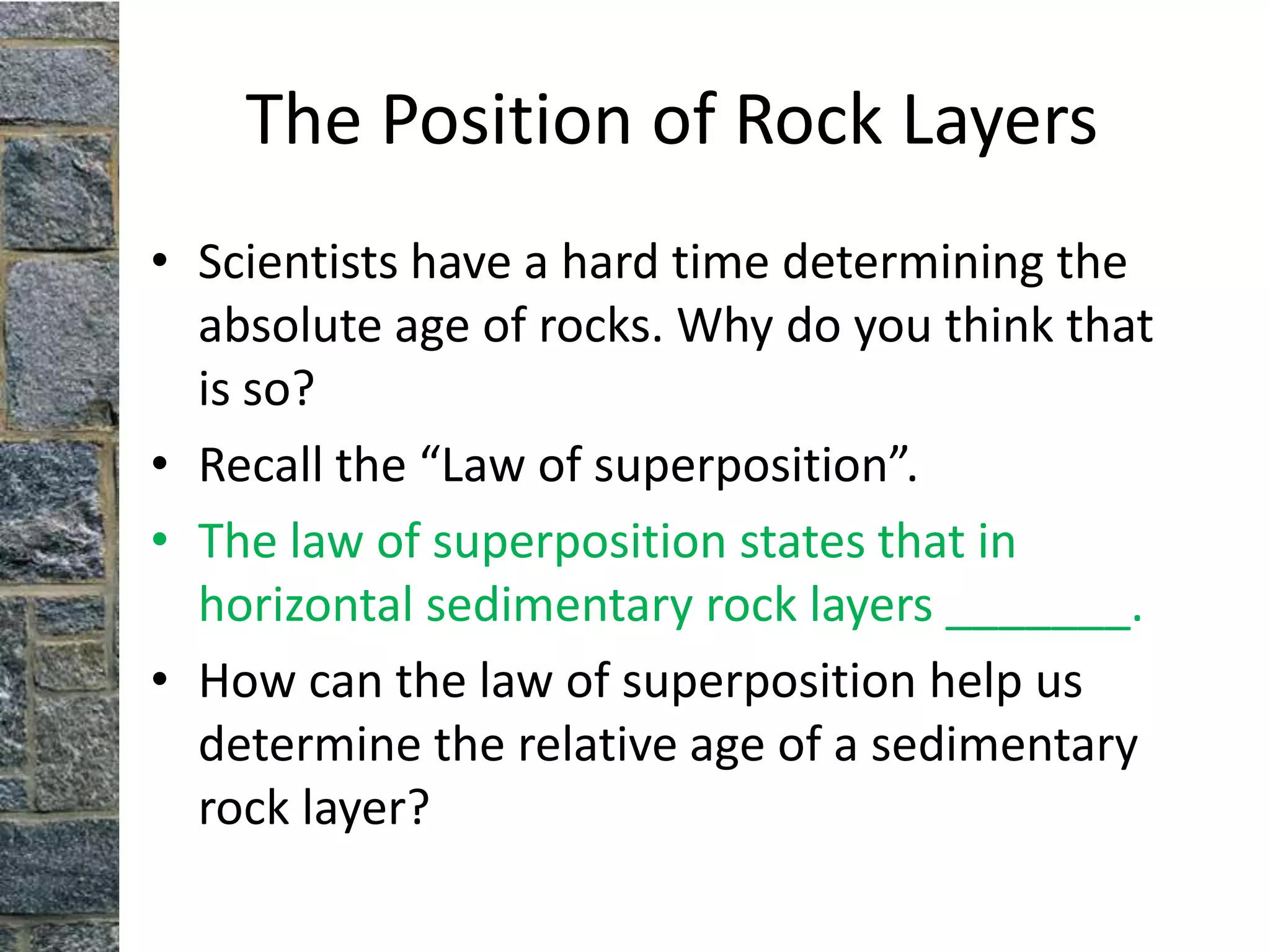 The Position of Rock Layers
• Scientists have a hard time determining the
  absolute age of rocks. Why do you think that
  is so?
• Recall the “Law of superposition”.
• The law of superposition states that in
  horizontal sedimentary rock layers _______.
• How can the law of superposition help us
  determine the relative age of a sedimentary
  rock layer?
 