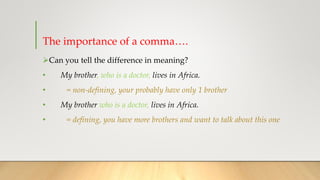 The importance of a comma….
➢Can you tell the difference in meaning?
• My brother, who is a doctor, lives in Africa.
• = non-defining, your probably have only 1 brother
• My brother who is a doctor, lives in Africa.
• = defining, you have more brothers and want to talk about this one
 
