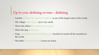 Up to you: defining or non – defining
• London, which is the capital of England, is one of the largest cities in the world.
• The village where I grew up is very small.
• This is the officer that arrested the burglar.
• That's the dog that bit me.
• Greg, whose job involves travelling a lot, has been in nearly all the countries in
the world.
• The office I have just rented is near my home.
 