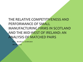 THE RELATIVE COMPETITIVENESS AND
PERFORMANCE OF SMALL
MANUFACTURING FIRMS IN SCOTLAND
AND THE MID-WEST OF IRELAND: AN
ANALYSIS OF MATCHED PAIRS
B Y : N U R U L J A N N A H
M E B 1 5 8 6
 