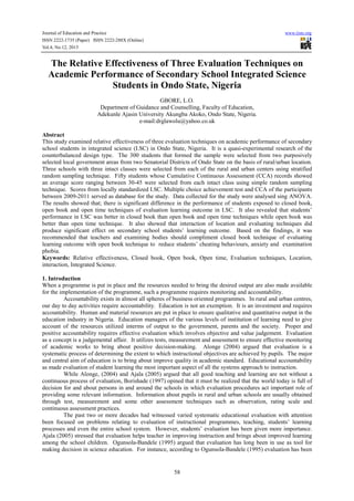 Journal of Education and Practice www.iiste.org
ISSN 2222-1735 (Paper) ISSN 2222-288X (Online)
Vol.4, No.12, 2013
58
The Relative Effectiveness of Three Evaluation Techniques on
Academic Performance of Secondary School Integrated Science
Students in Ondo State, Nigeria
GBORE, L.O.
Department of Guidance and Counselling, Faculty of Education,
Adekunle Ajasin University Akungba Akoko, Ondo State, Nigeria.
e-mail:drglawolu@yahoo.co.uk
Abstract
This study examined relative effectiveness of three evaluation techniques on academic performance of secondary
school students in integrated science (I.SC) in Ondo State, Nigeria. It is a quasi-experimental research of the
counterbalanced design type. The 300 students that formed the sample were selected from two purposively
selected local government areas from two Senatorial Districts of Ondo State on the basis of rural/urban location.
Three schools with three intact classes were selected from each of the rural and urban centers using stratified
random sampling technique. Fifty students whose Cumulative Continuous Assessment (CCA) records showed
an average score ranging between 30-45 were selected from each intact class using simple random sampling
technique. Scores from locally standardized I.SC. Multiple choice achievement test and CCA of the participants
between 2009-2011 served as database for the study. Data collected for the study were analysed sing ANOVA.
The results showed that; there is significant difference in the performance of students exposed to closed book,
open book and open time techniques of evaluation learning outcome in I.SC. It also revealed that students’
performance in I.SC was better in closed book than open book and open time techniques while open book was
better than open time technique. It also showed that interaction of location and evaluating techniques did
produce significant effect on secondary school students’ learning outcome. Based on the findings, it was
recommended that teachers and examining bodies should compliment closed book technique of evaluating
learning outcome with open book technique to reduce students’ cheating behaviours, anxiety and examination
phobia.
Keywords: Relative effectiveness, Closed book, Open book, Open time, Evaluation techniques, Location,
interaction, Integrated Science.
1. Introduction
When a programme is put in place and the resources needed to bring the desired output are also made available
for the implementation of the programme, such a programme requires monitoring and accountability.
Accountability exists in almost all spheres of business oriented programmes. In rural and urban centres,
our day to day activities require accountability. Education is not an exemption. It is an investment and requires
accountability. Human and material resources are put in place to ensure qualitative and quantitative output in the
education industry in Nigeria. Education managers of the various levels of institution of learning need to give
account of the resources utilized interms of output to the government, parents and the society. Proper and
positive accountability requires effective evaluation which involves objective and value judgement. Evaluation
as a concept is a judgemental affair. It utilizes tests, measurement and assessment to ensure effective monitoring
of academic works to bring about positive decision-making. Alonge (2004) argued that evaluation is a
systematic process of determining the extent to which instructional objectives are achieved by pupils. The major
and central aim of education is to bring about improve quality in academic standard. Educational accountability
as made evaluation of student learning the most important aspect of all the systems approach to instruction.
While Alonge, (2004) and Ajala (2005) argued that all good teaching and learning are not without a
continuous process of evaluation, Borishade (1997) opined that it must be realized that the world today is full of
decision for and about persons in and around the schools in which evaluation procedures act important role of
providing some relevant information. Information about pupils in rural and urban schools are usually obtained
through test, measurement and some other assessment techniques such as observation, rating scale and
continuous assessment practices.
The past two or more decades had witnessed varied systematic educational evaluation with attention
been focused on problems relating to evaluation of instructional programmes, teaching, students’ learning
processes and even the entire school system. However, students’ evaluation has been given more importance.
Ajala (2005) stressed that evaluation helps teacher in improving instruction and brings about improved learning
among the school children. Ogunsola-Bandele (1995) argued that evaluation has long been in use as tool for
making decision in science education. For instance, according to Ogunsola-Bandele (1995) evaluation has been
 
