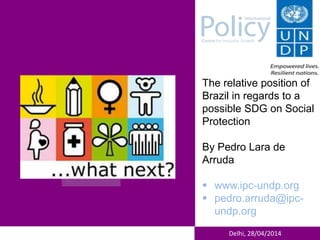Delhi, 28/04/2014
The relative position of
Brazil in regards to a
possible SDG on Social
Protection
By Pedro Lara de
Arruda
 www.ipc-undp.org
 pedro.arruda@ipc-
undp.org
 