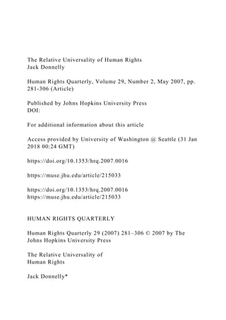 The Relative Universality of Human Rights
Jack Donnelly
Human Rights Quarterly, Volume 29, Number 2, May 2007, pp.
281-306 (Article)
Published by Johns Hopkins University Press
DOI:
For additional information about this article
Access provided by University of Washington @ Seattle (31 Jan
2018 00:24 GMT)
https://doi.org/10.1353/hrq.2007.0016
https://muse.jhu.edu/article/215033
https://doi.org/10.1353/hrq.2007.0016
https://muse.jhu.edu/article/215033
HUMAN RIGHTS QUARTERLY
Human Rights Quarterly 29 (2007) 281–306 © 2007 by The
Johns Hopkins University Press
The Relative Universality of
Human Rights
Jack Donnelly*
 