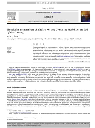 ARTICLE IN PRESS

                                                                           Religion xxx (2009) 1–4



                                                            Contents lists available at ScienceDirect


                                                                              Religion
                                             journal homepage: www.elsevier.com/locate/religion




                                                             ´
The relative unnaturalness of atheism: On why Geertz and Markusson are both
right and wrong
Justin L. Barrett*
Institute of Cognitive and Evolutionary Anthropology, Centre for Anthropology & Mind, University of Oxford, 64 Banbury Road, Oxford OX2 6PN, United Kingdom




                                                     a b s t r a c t

Keywords:                                            Commonly scholars in the cognitive science of religion (CSR) have advanced the naturalness of religion
Atheism                                              thesis. That is, ordinary cognitive resources operating in ordinary human environments typically lead to
Cognition                                            some kind of belief in supernatural agency and perhaps other religious ideas. Special cultural scaffolding
Religion
                                                     is unnecessary. Supernaturalism falls near a natural anchor point. In contrast, widespread conscious
Cognitive science
                                                     rejection of the supernatural as in atheism appears to require either special cultural conditions that upset
                                                     ordinary function, cognitive effort, or a good degree of cultural scaffolding to move people away from
                                                                                                                     ´
                                                     their maturationally natural anchor-points. Geertz and Markusson (2009) identify ways to strengthen
                                                     cognitive approaches to the study of religion and culture, including atheism, but fail to demonstrate that
                                                     atheism is as natural in a comparable respect as theism.
                                                                                                                       Ó 2009 Elsevier Ltd. All rights reserved.




    Cognitive scientists of religion often suggest the ‘naturalness’ of religion. Boyer’s (1994) book bears the title The Naturalness of Religious
Ideas, McCauley (2000) has written about ‘‘The Naturalness of Religion and the Unnaturalness of Science’’, and Bloom’s (2007) recent article
is simply titled ‘‘Religion is Natural’’. But if religion is so ‘natural’ what accounts for the presence of widespread naturalism, atheism, and
religious agnosticism,1 particularly in contemporary northern European countries?
                       ´
    Geertz and Markusson (2009) rightly argue that such evidence is no defeater for the naturalness thesis prominent in the cognitive
                                                             ´
science of religion (CSR). In doing so, Geertz and Markusson helpfully highlight the importance of devoting more scholarly attention to the
study of atheism, and identify several intellectual resources that might help ﬁll-out an account of atheism, and in turn, provide a more
complete explanation for the cross-cultural recurrence of religious ideas and practices. As commentaries that merely afﬁrm the target article
                                                                                                 ´
make for dull reading, here I will attend to some ﬁner points on which Geertz and Markusson’s argument could be tighter.



On the naturalness of religion

   The naturalness of a particular thought or action refers to its degree of ﬂuency, ease, automaticity, and reﬂexivity. Speaking our native
language, walking, doing simple arithmetic, and other tasks usually are ‘natural’ in this cognitive sense. Learning a new language, ballet
dancing, and doing advanced calculus are relatively ‘unnatural’. In the context of CSR explanations of religion, something more speciﬁc is
typically meant by ‘natural’: that the activity in question (mental or motor) arises through the course of ordinary development without
special cultural support. Robert McCauley refers to this kind of ‘naturalness’ as maturational naturalness in contrast with practiced natu-
ralness (Barrett, 2008; McCauley, 2000). Practiced naturalness refers to processing automaticity that is not simply acquired by being
a normal human in a normal human environment, but requires special cultural support or ‘cultural scaffolding’ and rehearsal. Someone may
attain such mastery of calculus that it bears the marks of cognitive naturalness (automaticity, ﬂuency, etc.), but such mastery is typically only
acquired through cultural support such as writing systems, explicit instruction and formal education, and through years of deliberate,
effortful practice. McCauley notes that many forms of cultural expression actually fall on a continuum between maturational and practiced


  * Tel.: þ44 (0)1865 612370; fax: þ44 (0)1865 274630.
    E-mail address: justin.barrett@anthro.ox.ac.uk
  1
                                                                                                         ´
    Though I recognize the varied and sometimes controversial use of the label, following Geertz and Markusson I will capture these various positions with the label
‘atheism’.

0048-721X/$ – see front matter Ó 2009 Elsevier Ltd. All rights reserved.
doi:10.1016/j.religion.2009.11.002



                                                                                                                       ´
 Please cite this article in press as: Justin L. Barrett, The relative unnaturalness of atheism: On why Geertz and Markusson are both right and
 wrong, Religion (2009), doi:10.1016/j.religion.2009.11.002
 
