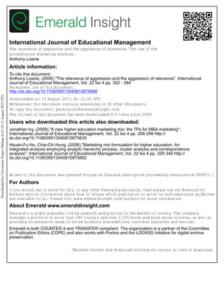 International Journal of Educational Management
The relevance of aggression and the aggression of relevance: The rise of the
accreditation marketing machine
Anthony Lowrie
Article information:
To cite this document:
Anthony Lowrie, (2008),"The relevance of aggression and the aggression of relevance", International
Journal of Educational Management, Vol. 22 Iss 4 pp. 352 - 364
Permanent link to this document:
http://dx.doi.org/10.1108/09513540810875680
Downloaded on: 13 August 2015, At: 01:24 (PT)
References: this document contains references to 36 other documents.
To copy this document: permissions@emeraldinsight.com
The fulltext of this document has been downloaded 813 times since 2008*
Users who downloaded this article also downloaded:
Jonathan Ivy, (2008),"A new higher education marketing mix: the 7Ps for MBA marketing",
International Journal of Educational Management, Vol. 22 Iss 4 pp. 288-299 http://
dx.doi.org/10.1108/09513540810875635
Hsuan-Fu Ho, Chia-Chi Hung, (2008),"Marketing mix formulation for higher education: An
integrated analysis employing analytic hierarchy process, cluster analysis and correspondence
analysis", International Journal of Educational Management, Vol. 22 Iss 4 pp. 328-340 http://
dx.doi.org/10.1108/09513540810875662
Access to this document was granted through an Emerald subscription provided by emerald-srm:608971 []
For Authors
If you would like to write for this, or any other Emerald publication, then please use our Emerald for
Authors service information about how to choose which publication to write for and submission guidelines
are available for all. Please visit www.emeraldinsight.com/authors for more information.
About Emerald www.emeraldinsight.com
Emerald is a global publisher linking research and practice to the benefit of society. The company
manages a portfolio of more than 290 journals and over 2,350 books and book series volumes, as well as
providing an extensive range of online products and additional customer resources and services.
Emerald is both COUNTER 4 and TRANSFER compliant. The organization is a partner of the Committee
on Publication Ethics (COPE) and also works with Portico and the LOCKSS initiative for digital archive
preservation.
*Related content and download information correct at time of download.
DownloadedbyUniversitasNegeriMalangAt01:2413August2015(PT)
 