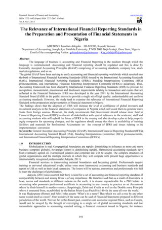 Research Journal of Finance and Accounting www.iiste.org
ISSN 2222-1697 (Paper) ISSN 2222-2847 (Online)
Vol.4, No.7, 2013
191
The Relevance of International Financial Reporting Standards in
the Preparation and Presentation of Financial Statements in
Nigeria
ADETOSO, Jonathan Adegoke OLADEJO, Kayode Samson
Department of Accounting, Joseph Ayo Babalola University, P.M.B 5006 Ikeji-Arakeji, Osun State, Nigeria.
Email of the corresponding Author: gokeadetoso@yahoo.com Kay_oladejo83@yahoo.com
Abstract
The language of business is accounting and Financial Reporting is the medium through which the
language is communicated. Accounting and Financial reporting should be regulated and this is done by
Generally Accepted Accounting Principles (GAAP) comprising of accounting standards, company law, stock
market regulations, and so on.
The global GAAP have been seeking to unify accounting and financial reporting worldwide which resulted into
the birth of International Financial Reporting Standards (IFRS) issued by the International Accounting Standards
(IASs), International Financial Reporting Standards (IFRSs); Standing Interpretations Committee (SICs)
pronouncements, and International Financial Reporting Interpretation Committee (IFRICs) guidelines. Thus,
Accounting Framework has been shaped by International Financial Reporting Standards (IFRS) to provide for
recognition, measurement, presentation and disclosure requirements relating to transaction and events that are
reflected in the Financial Statements. IFRS was developed in the year 2001 by the International Accounting
Standard Board (IASB) in the public interest to provide a single set of high quality, understandable and uniform
accounting standards. However, the study tend to examine the relevance of International Financial Reporting
Standard in the preparation and presentation of financial statement in Nigeria
The findings shows that the adoption of IFRS will increase the level of confidence of global investors and
investment analysts in the financial statements of companies in Nigeria which will assist them to generate more
funds from foreign sources. However, the study recommends that Government should release more fund to
Financial Reporting Council(FRC) to educate all stakeholders with special reference to the academic, staff and
accounting students who will uphold the future of IFRS in the country and also develop a plan to help properly
equip companies for upcoming changes; and the regulators should ensure that there is availability of training
facilities and materials for Professional Accountants on the concept of IFRS and issues relating to its
implementation conversion
Keywords: General Accepted Accounting Principle (GAAP), International Financial Reporting Standard (IFRS),
International Accounting Standard Board (IAS), Standing Interpretations Committee (SICs) pronouncements,
and International Financial Reporting Interpretation Committees (IFRICs)
1.0 INTRODUCTION
Globalization is real. Geographical boundaries are rapidly diminishing in influence as more and more
business competes globally. Sovereign control is diminishing rapidly. Harmonized accounting standards have
been eventually agreed on. Harmonized taxation and corporate law will be sought. The complex structures of
global organizations and the multiple markets in which they will compete with present huge opportunities to
internationally recognized professionals (Adejola, 2011)
Financial services is transcending national boundaries and becoming global. Professionals require
training to universal educational levels; utilize even more harmonized accounting and business standards and
report in US$ as well as their local currencies. The losers will be nations, enterprises and professionals who fail
to meet the challenges of globalization.
Adejola, (2011) also asserted that there is need for a set of accounting and financial reporting standards if
comparability between and among firms is of any importance. He therefore said that as a result of diversities in
laws, norms and standards in different nations on the earth; it is almost impracticable for a PhD holder in
accounting who possesses professional certificate in accounting in one country to practice as an Accountant
where he finds himself in another country. Surprisingly, Debit and Credit as well as the Double entry Principle
where it emanated from, as published by the Italian Priest-Luca Pacioli in 1494 is the same all over the world.
It was Shakespeare (Romeo and Juliet) who asserts “What’s in a name? That which we call a rose by any other
name would smell as sweet”. One wonders if the same can be said of Financial Statements prepared in different
jurisdiction of the world. Not too far in the distant past, countries and economic regional blocs, such as Europe,
would not be swayed by the thought of converging to a single set of global accounting standards and due
nationalistic approaches to accounting standard setting, a financial statement issued in Nigeria, for instance
 