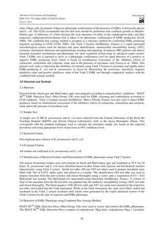Advances in Life Science and Technology
ISSN 2224-7181 (Paper) ISSN 2225-062X (Online)
Vol.13, 2013

www.iiste.org

disks (30µg) with clavulanate (10µg) for phenotypic confirmation of the presence of ESBLs in Klebsiella species
and E. coli. The CLSI recommends that the disk tests should be performed with confluent growth on MuellerHinton agar. A difference of ≥5mm between the zone diameters of either of the cephalosporin disks and their
respective cephalosporin/clavulanate disk is taken to be phenotypic confirmation of ESBL production (CLSI,
2006). The combined disk synergy method is accepted as a reference method for confirming ESBL-producing
organism according to CLSI (CLSI, 2006). The Vitek 2 System (bioMérieux, France) is a rapid automated
microbiological system used for bacteria and yeast identification, antimicrobial susceptibility testing (AST),
resistance mechanism detection and epidemiologic trending and reporting. It analyses MIC patterns and detects
bacterial resistance mechanisms and phenotypes for most organisms tested using its advanced expert system.
Vitek 2 ESBL test is reported to serve as a phenotypic confirmatory tool for rapid detection of a positive or
negative ESBL producing strain which is based on simultaneous assessment of the inhibitory effects of
cefotaxime, ceftazidime and cefepime, alone and in the presence of clavulanic acid (Teresa et al., 2006). This
present work seeks to determine the reliability of routinely using Vitek 2 System to accurately and rapidly detect
ESBL-producing E. coli and K. pneumoniae in Accra by determining the sensitivity, specificity, negative
predictive value and positive predictive value of the Vitek 2 ESBL test through comparative analysis with the
combined disk synergy method.
2.0 Materials and Methods
2.1 Materials
Glycerol broth, blood agar and MacConkey agar were prepared according to manufacturers’ guidelines. MAST
IDTM ESβL Detection Discs (Mast Group, UK) were used for ESBL screening and confirmation according to
CLSI standards. Vitek 2 Compact System (bioMérieux, Marcy I’Etoile, France) was also used to detect ESBL
producers based on simultaneous assessment of the inhibitory effects of cefotaxime, ceftazidime and cefepime,
alone and in the presence of clavulanic acid.
2.2 Sample Size
A sample size of 400 K. pneumoniae and E. coli were collected from the Central Laboratory of the Korle Bu
Teaching Hospital (KBTH) and Advent Clinical Laboratories; both in the Accra Metropolis, Ghana. This
corresponds with the standard techniques used to calculate the minimum sample size based on the expected
prevalence and using appropriate levels of precision at 95% confidence level.
2.3 Inclusion Criteria
Non-duplicate pure cultures of K. pneumoniae and E. coli.
2.4 Exclusion Criteria
All isolates not confirmed as K. pneumoniae and E. coli.
2.5 Identification of Bacterial Isolates and Determination of ESBL phenotypes using Vitek 2 System
The lactose fermenting isolates were sub-cultured on blood and MacConkey agar and incubated at 35°C for 24
hours. K. pneumoniae and E. coli were identified based on their Gram stain reaction and biochemical reaction
characteristics using Vitek 2 system. Sterile test tubes (ID and AST test tubes) used to prepare inoculums were
filled with 3ml of 0.45% saline water and placed in a cassette. The identification (ID) test tube was used to
prepare inoculum from the pure colonies and mixed thoroughly using a vortex until a suspension of 0.5 – 0.63
McFarland was formed. The McFarland was determined using Densichek (bioMérieux, France). A volume of
45µl of the inoculum from the ID test tube was pipetted into the antibiotic susceptibility testing (AST) test tube
and mixed thoroughly. The Gram negative (GN) ID test cards and AST test cards were inserted in the respective
test tubes and loaded into the Vitek instrument. While in the Vitek instrument, the cards were filled, sealed and
incubated in the Vitek 2 system incubator until results were generated by the expert advanced system of the
Vitek 2 system for the type of organism and ESBL phenotype.
2.6 Detection of ESBL Phenotype using Combined Disc Synergy Method
MAST IDTM ESβL Detection Discs (Mast Group, UK) were used to screen and confirm the ESBL phenotypes.
The MAST IDTM ESβL Detection Discs comprise of cefpodoxime 30µg disks, cefpodoxime 30µg + clavulanic
85

 