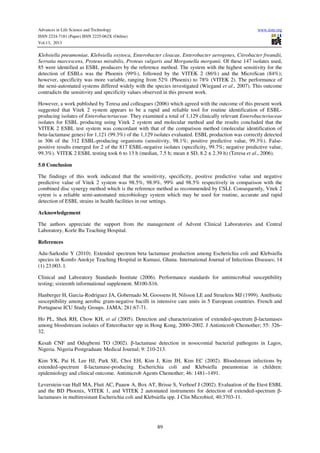Advances in Life Science and Technology
ISSN 2224-7181 (Paper) ISSN 2225-062X (Online)
Vol.13, 2013

www.iiste.org

Klebsiella pneumoniae, Klebsiella oxytoca, Enterobacter cloacae, Enterobacter aerogenes, Citrobacter freundii,
Serratia marcescens, Proteus mirabilis, Proteus vulgaris and Morganella morganii. Of these 147 isolates used,
85 were identified as ESBL producers by the reference method. The system with the highest sensitivity for the
detection of ESBLs was the Phoenix (99%), followed by the VITEK 2 (86%) and the MicroScan (84%);
however, specificity was more variable, ranging from 52% (Phoenix) to 78% (VITEK 2). The performance of
the semi-automated systems differed widely with the species investigated (Wiegand et al., 2007). This outcome
contradicts the sensitivity and specificity values observed in this present work.
However, a work published by Teresa and colleagues (2006) which agreed with the outcome of this present work
suggested that Vitek 2 system appears to be a rapid and reliable tool for routine identification of ESBLproducing isolates of Enterobacteriaceae. They examined a total of 1,129 clinically relevant Enterobacteriaceae
isolates for ESBL producing using Vitek 2 system and molecular method and the results concluded that the
VITEK 2 ESBL test system was concordant with that of the comparison method (molecular identification of
beta-lactamase genes) for 1,121 (99.3%) of the 1,129 isolates evaluated. ESBL production was correctly detected
in 306 of the 312 ESBL-producing organisms (sensitivity, 98.1%; positive predictive value, 99.3%). Falsepositive results emerged for 2 of the 817 ESBL-negative isolates (specificity, 99.7%; negative predictive value,
99.3%). VITEK 2 ESBL testing took 6 to 13 h (median, 7.5 h; mean ± SD, 8.2 ± 2.39 h) (Teresa et al., 2006).
5.0 Conclusion
The findings of this work indicated that the sensitivity, specificity, positive predictive value and negative
predictive value of Vitek 2 system was 98.5%, 98.9%, 99% and 98.5% respectively in comparison with the
combined disc synergy method which is the reference method as recommended by CSLI. Consequently, Vitek 2
sytem is a reliable semi-automated microbiology system which may be used for routine, accurate and rapid
detection of ESBL strains in health facilities in our settings.
Acknowledgement
The authors appreciate the support from the management of Advent Clinical Laboratories and Central
Laboratory, Korle Bu Teaching Hospital.
References
Adu-Sarkodie Y (2010). Extended spectrum beta lactamase production among Escherichia coli and Klebsiella
species in Komfo Anokye Teaching Hospital in Kumasi, Ghana. International Journal of Infectious Diseases; 14
(1) 23.003. l.
Clinical and Laboratory Standards Institute (2006). Performance standards for antimicrobial susceptibility
testing; sixteenth informational supplement. M100-S16.
Hanberger H, Garcia-Rodriguez JA, Gobernado M, Goossens H, Nilsson LE and Struelens MJ (1999). Antibiotic
susceptibility among aerobic gram-negative bacilli in intensive care units in 5 European countries. French and
Portuguese ICU Study Groups. JAMA; 281:67-71.
Ho PL, Shek RH, Chow KH, et al (2005). Detection and characterization of extended-spectrum β-lactamases
among bloodstream isolates of Enterobacter spp in Hong Kong, 2000–2002. J Antimicrob Chemother; 55: 326–
32.
Kesah CNF and Odugbemi TO (2002). β-lactamase detection in nosocomial bacterial pathogens in Lagos,
Nigeria. Nigeria Postgraduate Medical Journal; 9: 210-213.
Kim YK, Pai H, Lee HJ, Park SE, Choi EH, Kim J, Kim JH, Kim EC (2002). Bloodstream infections by
extended-spectrum ß-lactamase-producing Escherichia coli and Klebsiella pneumoniae in children:
epidemiology and clinical outcome. Antimicrob Agents Chemother; 46: 1481–1491.
Leverstein-van Hall MA, Fluit AC, Paauw A, Box AT, Brisse S, Verhoef J (2002). Evaluation of the Etest ESBL
and the BD Phoenix, VITEK 1, and VITEK 2 automated instruments for detection of extended-spectrum βlactamases in multiresistant Escherichia coli and Klebsiella spp. J Clin Microbiol; 40:3703-11.

89

 