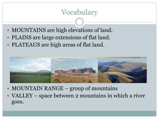 Vocabulary
 MOUNTAINS are high elevations of land.
 PLAINS are large extensions of flat land.
 PLATEAUS are high areas of flat land.
 MOUNTAIN RANGE – group of mountains
 VALLEY – space between 2 mountains in which a river
goes.
 