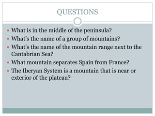 QUESTIONS
 What is in the middle of the peninsula?
 What’s the name of a group of mountains?
 What’s the name of the mountain range next to the
Cantabrian Sea?
 What mountain separates Spain from France?
 The Iberyan System is a mountain that is near or
exterior of the plateau?
 