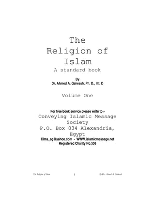 The
Religion of
Islam
A standard book
By
Dr. Ahmed A. Galwash, Ph. D., litt. D
Volume One
FFoorr ffrreeee bbooookk sseerrvviiccee pplleeaassee wwrriittee ttoo::--
CCoonnvveeyyiinngg IIssllaammiicc MMeessssaaggee
SSoocciieettyy
PP..OO.. BBooxx AAlleexxaannddrriiaa,,
EEggyypptt
CCiimmss__eegg@@yyaahhoooo..ccoomm -- WWWWWW..iissllaammiiccmmeessssaaggee..nneett
RReeggiisstteerreedd CChhaarriittyy NNoo..
 