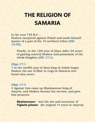 THE RELIGION OF
SAMARIA
In the year 739 B.C...
Hoshea conspired against Pekah and made himself
master of a part of the 10 northern tribes (2Ki
15:30).
Finally, in the 12th year of Ahaz, (after 24 years
of gaining control) Hoshea had possession of the
whole kingdom (2Ki 17:1).
2Kgs 17:1
1 In the twelfth year of Ahaz king of Judah began
Hoshea the son of Elah to reign in Samaria over
Israel nine years.
2Kgs 17:3
3 Against him came up Shalmaneser king of
Assyria; and Hoshea became his servant, and gave
him presents.
Shalmaneser: was the son and successor of
Tiglath-pileser: (he reigned 14 years in Assyria)
 