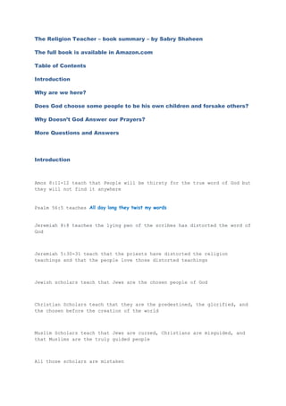 The Religion Teacher – book summary – by Sabry Shaheen
The full book is available in Amazon.com
Table of Contents
Introduction
Why are we here?
Does God choose some people to be his own children and forsake others?
Why Doesn’t God Answer our Prayers?
More Questions and Answers
Introduction
Amos 8:11-12 teach that People will be thirsty for the true word of God but
they will not find it anywhere
Psalm 56:5 teaches All day long they twist my words
Jeremiah 8:8 teaches the lying pen of the scribes has distorted the word of
God
Jeremiah 5:30-31 teach that the priests have distorted the religion
teachings and that the people love those distorted teachings
Jewish scholars teach that Jews are the chosen people of God
Christian Scholars teach that they are the predestined, the glorified, and
the chosen before the creation of the world
Muslim Scholars teach that Jews are cursed, Christians are misguided, and
that Muslims are the truly guided people
All those scholars are mistaken
 