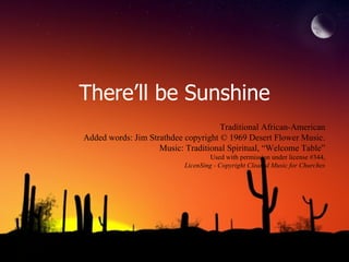 There’ll be Sunshine Traditional African-American Added words: Jim Strathdee copyright © 1969 Desert Flower Music. Music: Traditional Spiritual, “Welcome Table” Used with permission under license #344, LicenSing - Copyright Cleared Music for Churches 