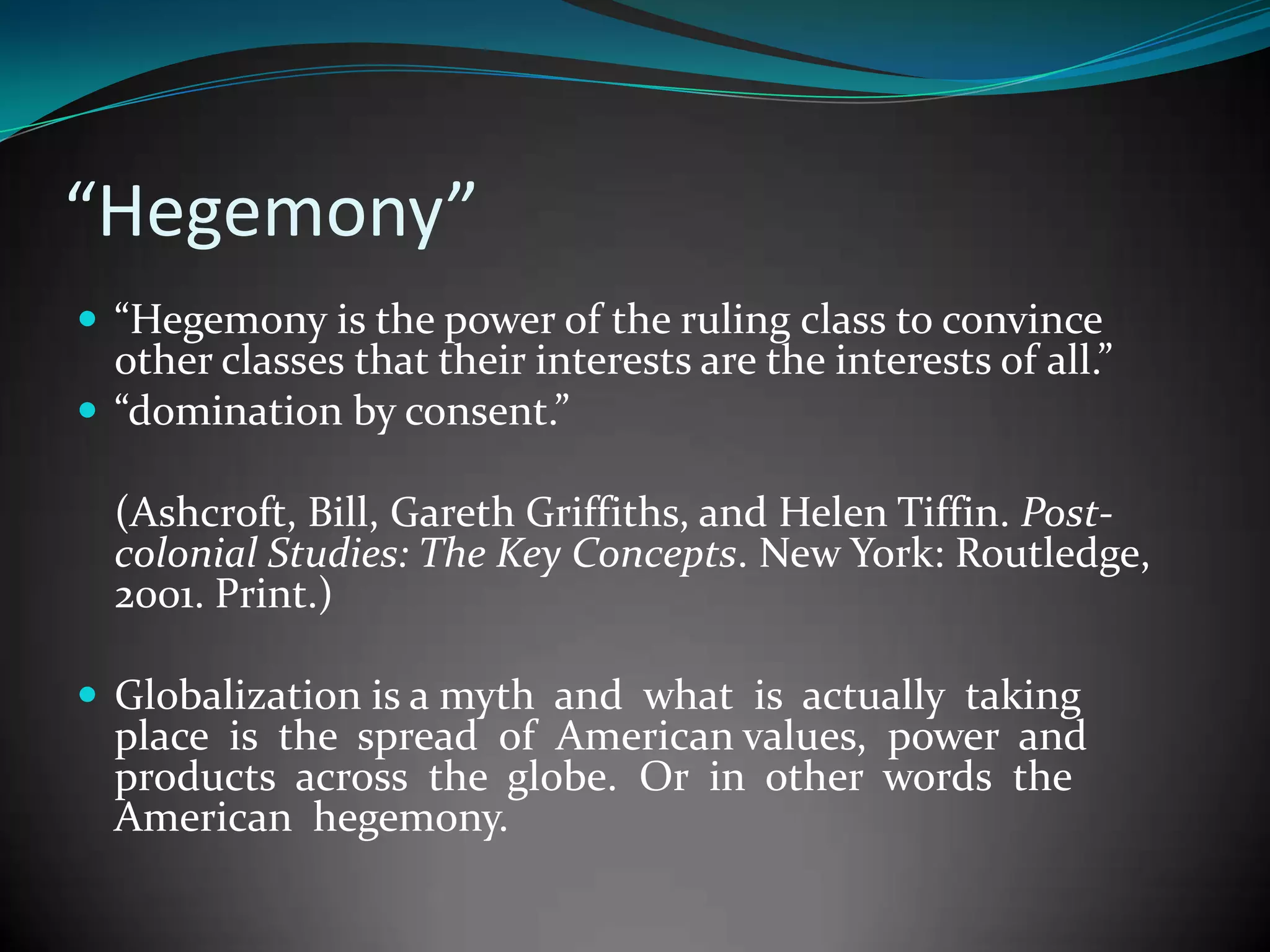 “Hegemony”
 “Hegemony is the power of the ruling class to convince

other classes that their interests are the interests of all.”
 “domination by consent.”
(Ashcroft, Bill, Gareth Griffiths, and Helen Tiffin. Postcolonial Studies: The Key Concepts. New York: Routledge,
2001. Print.)
 Globalization is a myth and what is actually taking

place is the spread of American values, power and
products across the globe. Or in other words the
American hegemony.

 