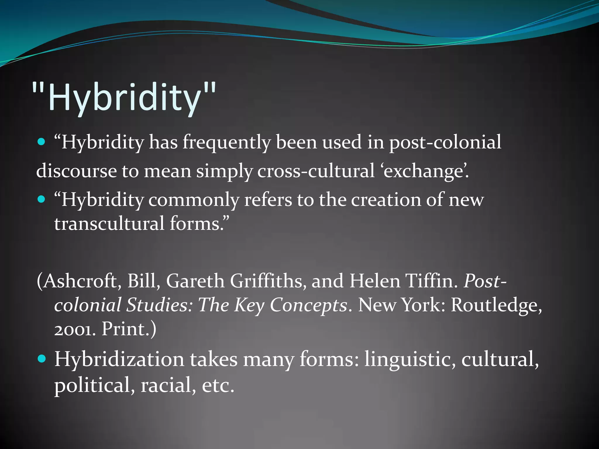 "Hybridity"
 “Hybridity has frequently been used in post-colonial

discourse to mean simply cross-cultural ‘exchange’.
 “Hybridity commonly refers to the creation of new
transcultural forms.”
(Ashcroft, Bill, Gareth Griffiths, and Helen Tiffin. Postcolonial Studies: The Key Concepts. New York: Routledge,
2001. Print.)

 Hybridization takes many forms: linguistic, cultural,

political, racial, etc.

 