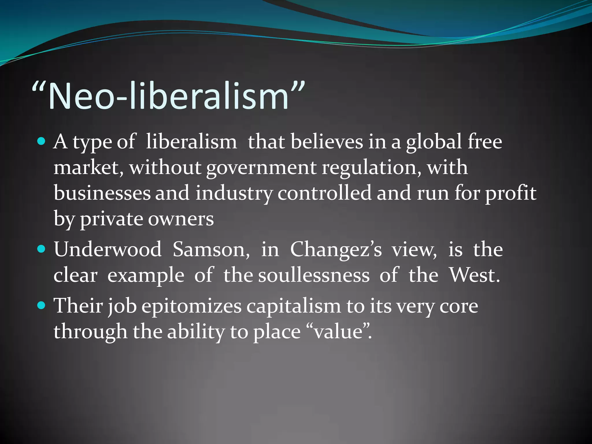 “Neo-liberalism”
 A type of liberalism that believes in a global free

market, without government regulation, with
businesses and industry controlled and run for profit
by private owners
 Underwood Samson, in Changez’s view, is the
clear example of the soullessness of the West.
 Their job epitomizes capitalism to its very core
through the ability to place “value”.

 