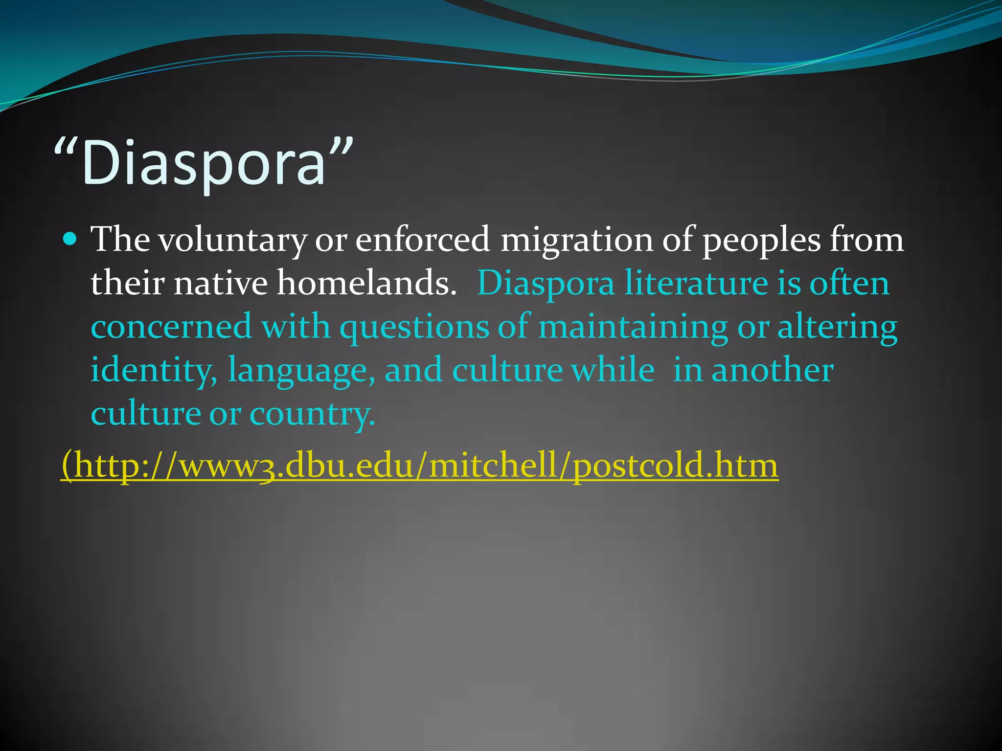 “Diaspora”
 The voluntary or enforced migration of peoples from

their native homelands. Diaspora literature is often
concerned with questions of maintaining or altering
identity, language, and culture while in another
culture or country.
(http://www3.dbu.edu/mitchell/postcold.htm

 