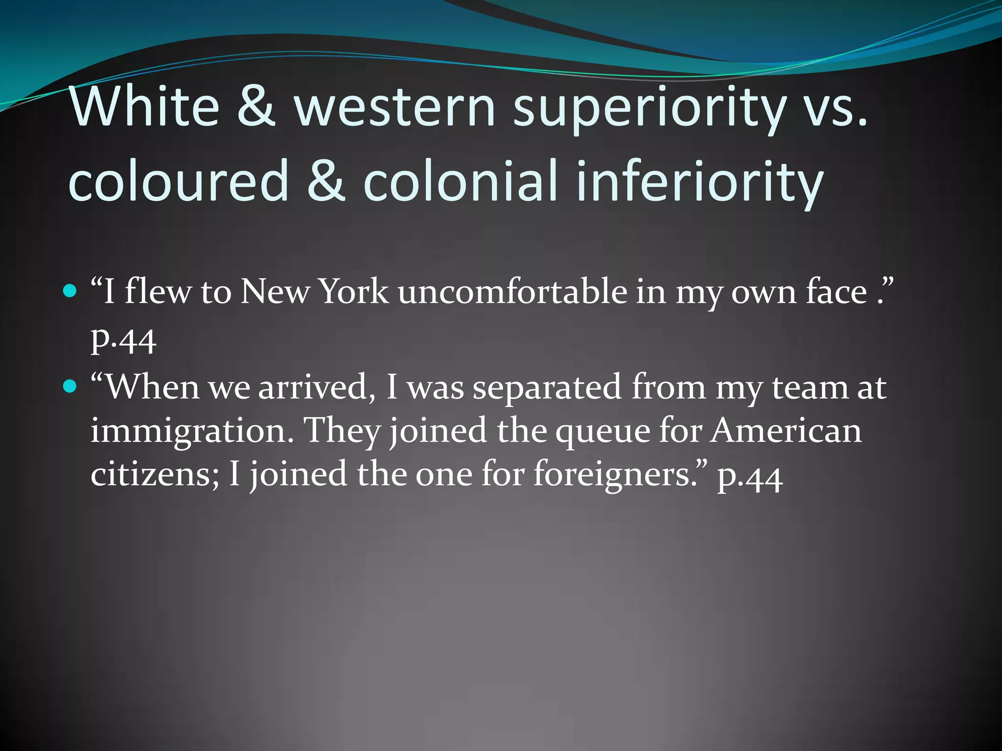 White & western superiority vs.
coloured & colonial inferiority
 “I flew to New York uncomfortable in my own face .”

p.44
 “When we arrived, I was separated from my team at
immigration. They joined the queue for American
citizens; I joined the one for foreigners.” p.44

 