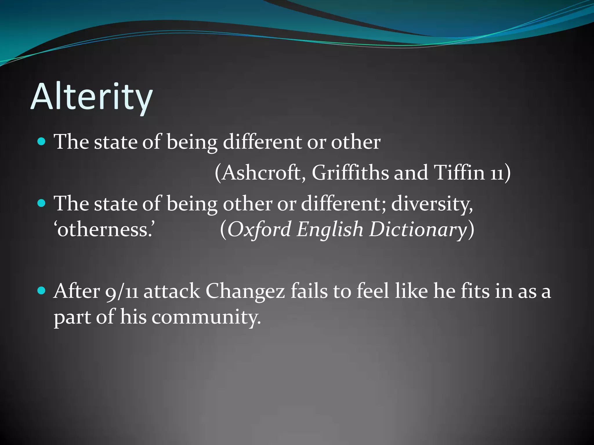 Alterity
 The state of being different or other

(Ashcroft, Griffiths and Tiffin 11)
 The state of being other or different; diversity,
‘otherness.’
(Oxford English Dictionary)
 After 9/11 attack Changez fails to feel like he fits in as a

part of his community.

 