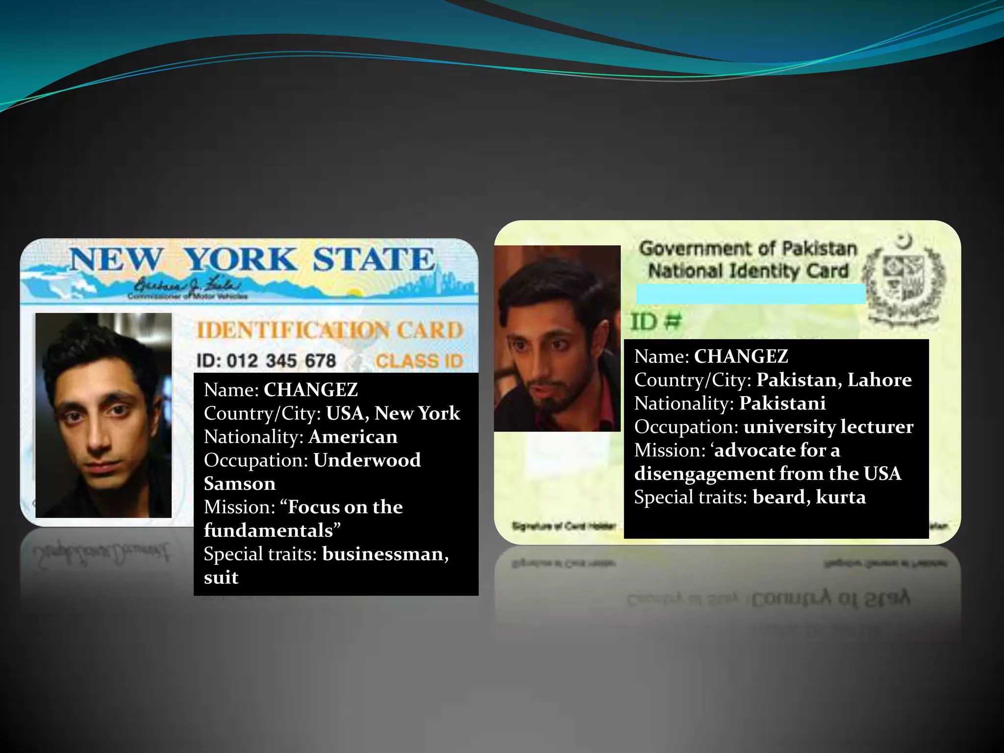 Name: CHANGEZ
Country/City: USA, New York
Nationality: American
Occupation: Underwood
Samson
Mission: “Focus on the
fundamentals”
Special traits: businessman,
suit

Name: CHANGEZ
Country/City: Pakistan, Lahore
Nationality: Pakistani
Occupation: university lecturer
Mission: ‘advocate for a
disengagement from the USA
Special traits: beard, kurta

 