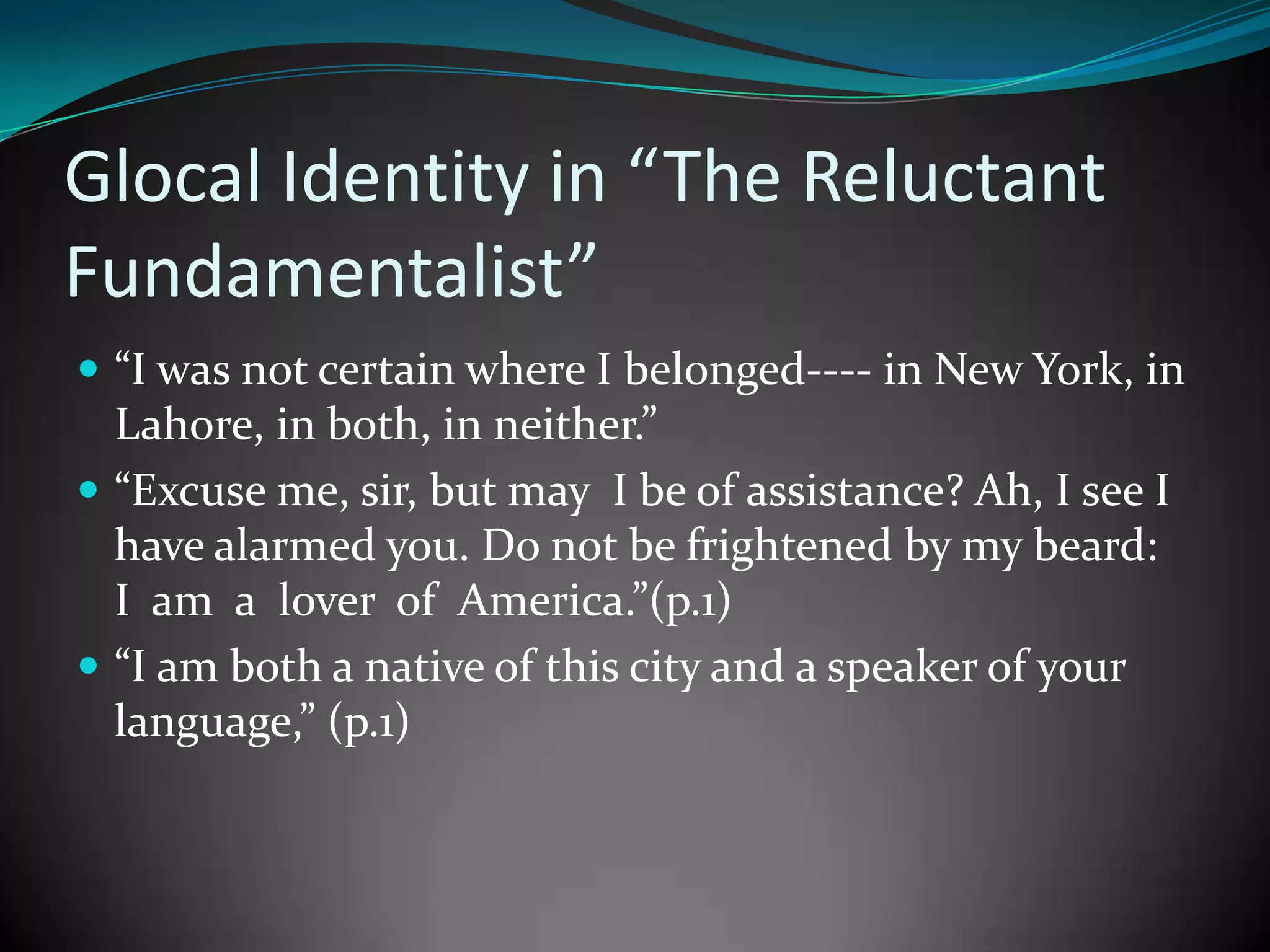 Glocal Identity in “The Reluctant
Fundamentalist”
 “I was not certain where I belonged---- in New York, in

Lahore, in both, in neither.”
 “Excuse me, sir, but may I be of assistance? Ah, I see I
have alarmed you. Do not be frightened by my beard:
I am a lover of America.”(p.1)
 “I am both a native of this city and a speaker of your
language,” (p.1)

 