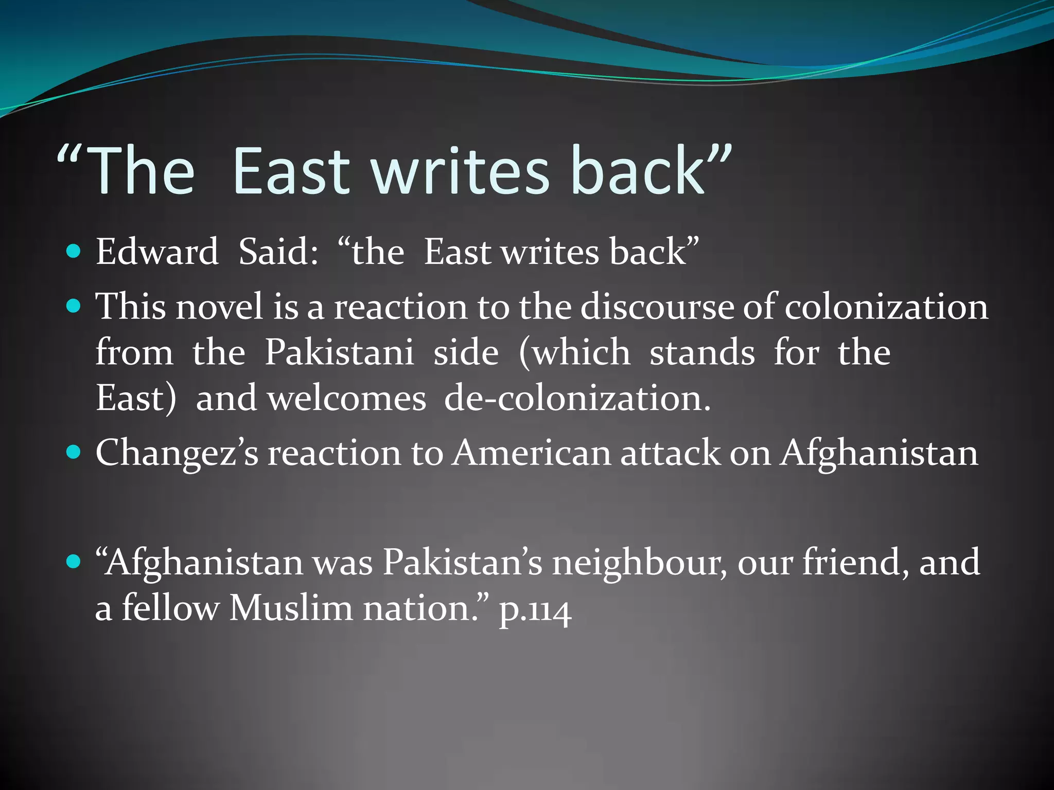 “The East writes back”
 Edward Said: “the East writes back”
 This novel is a reaction to the discourse of colonization

from the Pakistani side (which stands for the
East) and welcomes de-colonization.
 Changez’s reaction to American attack on Afghanistan
 “Afghanistan was Pakistan’s neighbour, our friend, and

a fellow Muslim nation.” p.114

 