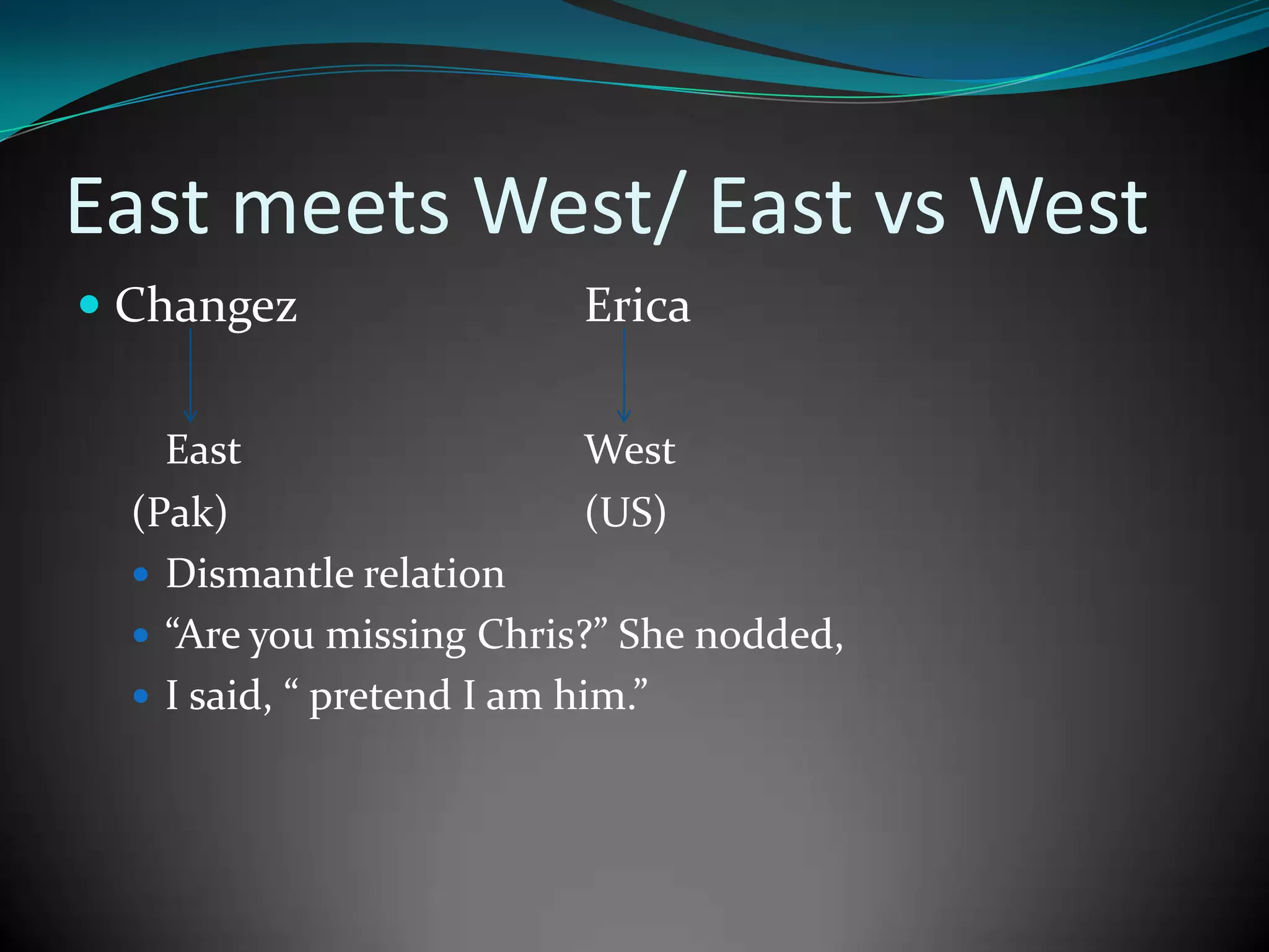 East meets West/ East vs West
 Changez

Erica

East
West
(Pak)
(US)
 Dismantle relation
 “Are you missing Chris?” She nodded,
 I said, “ pretend I am him.”

 