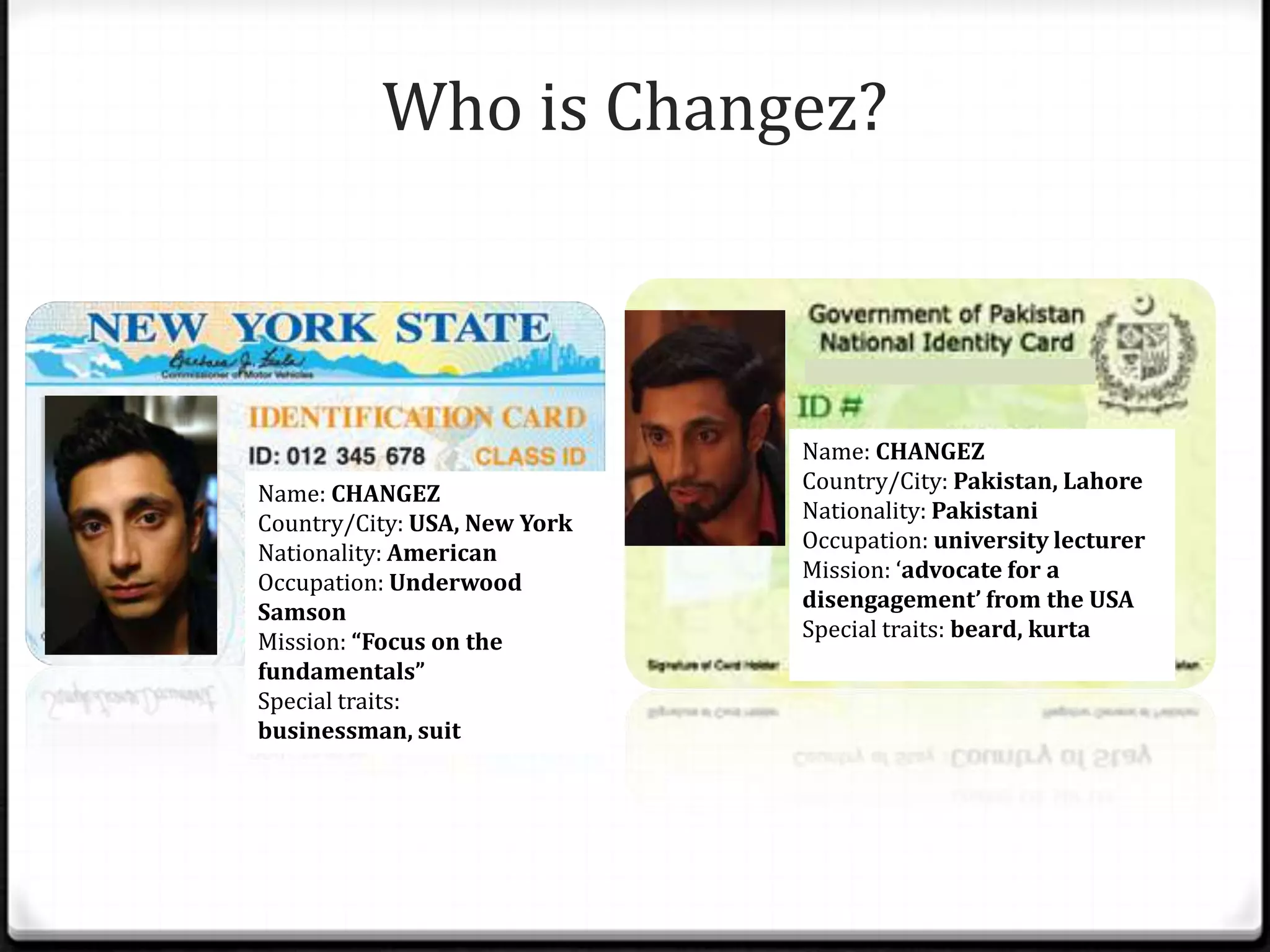 Who is Changez?



                              Name: CHANGEZ
                              Country/City: Pakistan, Lahore
Name: CHANGEZ
                              Nationality: Pakistani
Country/City: USA, New York
                              Occupation: university lecturer
Nationality: American
                              Mission: ‘advocate for a
Occupation: Underwood
                              disengagement’ from the USA
Samson
                              Special traits: beard, kurta
Mission: “Focus on the
fundamentals”
Special traits:
businessman, suit
 