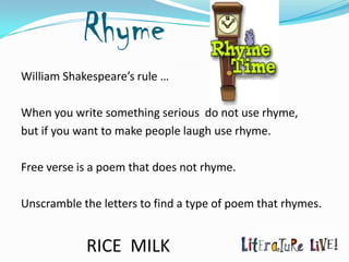 Rhyme
William Shakespeare’s rule …

When you write something serious do not use rhyme,
but if you want to make people laugh use rhyme.

Free verse is a poem that does not rhyme.

Unscramble the letters to find a type of poem that rhymes.


            RICE MILK
 