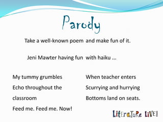 Parody
    Take a well-known poem and make fun of it.

     Jeni Mawter having fun with haiku ...


My tummy grumbles            When teacher enters
Echo throughout the          Scurrying and hurrying
classroom                    Bottoms land on seats.
Feed me. Feed me. Now!
 