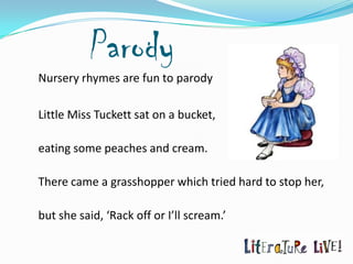 Parody
Nursery rhymes are fun to parody

Little Miss Tuckett sat on a bucket,

eating some peaches and cream.

There came a grasshopper which tried hard to stop her,

but she said, ‘Rack off or I’ll scream.’
 