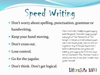 Speed Writing
 Don't worry about spelling, punctuation, grammar or
  handwriting.

 Keep your hand moving.

 Don't cross out.

 Lose control.

 Go for the jugular.

 Don't think. Don't get logical.
 