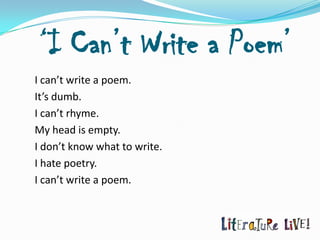 ‘I Can’t Write a Poem’
I can’t write a poem.
It’s dumb.
I can’t rhyme.
My head is empty.
I don’t know what to write.
I hate poetry.
I can’t write a poem.
 